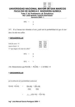 UNIVERSIDAD NACIONAL MAYOR DE SAN MARCOS
FACULTAD DE QUÍMICA E INGENIERÍA QUÍMICA
Tomo I de Problemario de Estadística
INGº JOSÉ MANUEL GARCÍA PANTIGOZO
Semestre 2009 – I
P[P] = 1
4
317. Si se lanzan tres monedas al aire ¿cuál será la probabilidad de que al caer
den a lo más tres sellos
* DESARROLLO
total de casos = 8
casos a favor = 8
T: “que salgan a los más tres sellos”
P[T] = 8
8
P[T] = 1
318. Demostremos que P[A/B] + P[A/B] = 1. Si P[B] > 0
* DESARROLLO
por la definición de la probabilidad condicional
P[A/B] +P[A/B] = P[A∩B] + P[A ∩B]
P[B] P[B]
= 1 (P[A∩B] + P[A∩B])
Ingº José Manuel García Pantigozo 2009 - I
SSS CCC
SSC CCS
SCS CSC
CSS SCC
SSS CCC
SSC CCS
SCS CSC
CSS SCC
 