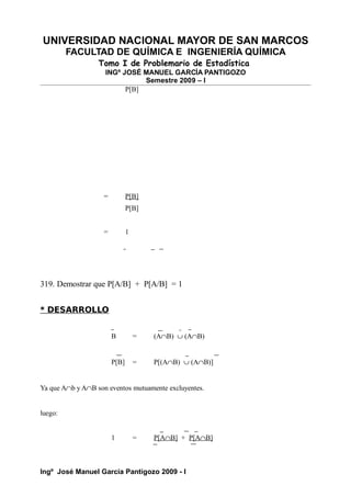 UNIVERSIDAD NACIONAL MAYOR DE SAN MARCOS
FACULTAD DE QUÍMICA E INGENIERÍA QUÍMICA
Tomo I de Problemario de Estadística
INGº JOSÉ MANUEL GARCÍA PANTIGOZO
Semestre 2009 – I
P[B]
= P[B]
P[B]
= 1
319. Demostrar que P[A/B] + P[A/B] = 1
* DESARROLLO
B = (A∩B) ∪ (A∩B)
P[B] = P[(A∩B) ∪ (A∩B)]
Ya que A∩b y A∩B son eventos mutuamente excluyentes.
luego:
1 = P[A∩B] + P[A∩B]
Ingº José Manuel García Pantigozo 2009 - I
 
