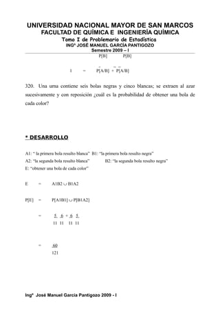 UNIVERSIDAD NACIONAL MAYOR DE SAN MARCOS
FACULTAD DE QUÍMICA E INGENIERÍA QUÍMICA
Tomo I de Problemario de Estadística
INGº JOSÉ MANUEL GARCÍA PANTIGOZO
Semestre 2009 – I
P[B] P[B]
1 = P[A/B] + P[A/B]
320. Una urna contiene seis bolas negras y cinco blancas; se extraen al azar
sucesivamente y con reposición ¿cuál es la probabilidad de obtener una bola de
cada color?
* DESARROLLO
A1: “ la primera bola resulto blanca” B1: “la primera bola resulto negra”
A2: “la segunda bola resulto blanca” B2: “la segunda bola resulto negra”
E: “obtener una bola de cada color”
E = A1B2 ∪ B1A2
P[E] = P[A1B1] ∪ P[B1A2]
= 5 6 + 6 5
11 11 11 11
= 60
121
Ingº José Manuel García Pantigozo 2009 - I
 
