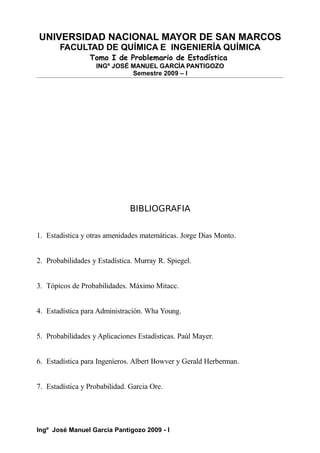 UNIVERSIDAD NACIONAL MAYOR DE SAN MARCOS
FACULTAD DE QUÍMICA E INGENIERÍA QUÍMICA
Tomo I de Problemario de Estadística
INGº JOSÉ MANUEL GARCÍA PANTIGOZO
Semestre 2009 – I
BIBLIOGRAFIA
1. Estadistica y otras amenidades matemáticas. Jorge Dias Monto.
2. Probabilidades y Estadística. Murray R. Spiegel.
3. Tópicos de Probabilidades. Máximo Mitacc.
4. Estadística para Administración. Wha Young.
5. Probabilidades y Aplicaciones Estadísticas. Paúl Mayer.
6. Estadística para Ingeníeros. Albert Bowver y Gerald Herberman.
7. Estadística y Probabilidad. Garcia Ore.
Ingº José Manuel García Pantigozo 2009 - I
 