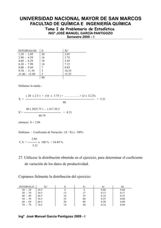 UNIVERSIDAD NACIONAL MAYOR DE SAN MARCOS
FACULTAD DE QUÍMICA E INGENIERÍA QUÍMICA
Tomo I de Problemario de Estadística
INGº JOSÉ MANUEL GARCÍA PANTIGOZO
Semestre 2009 – I
INTERVALOS fi Xi’
1.20 - 2.89 20 2.05
2.90 - 4.59 16 3.75
4.60 - 6.29 18 5.45
6.30 - 7.99 14 7.15
8.00 - 9.69 7 8.85
9.70 - 11.39 3 10.55
11.40 - 13.09 2 12.25
80
Hallamos la media :
( 20 x 2.5 ) + (16 x 3.75 ) + …………….+ (2 x 12.25)
X = ----------------------------------------------------------------------- = 5.21
80
80 ( 2825.75 ) - ( 417.30 )2
S2
= -------------------------------------- = 8.21
80.79
entonces S = 2.86
Hallemos : Coeficiente de Variación : (S / X) x 100%
2.86
C.V. = ---------- x 100 % = 54.89 %
5.21
27. Utilícese la distribución obtenida en el ejercicio, para determinar el coeficiente
de variación de los datos de productividad.
Copiamos fielmente la distribución del ejercicio:
INTERVALO Xi’ fi Fi hi Hi
20 - 29 24.5 4 4 0.04 0.04
30 - 39 34.5 13 17 0.13 0.17
40 - 49 44.5 18 35 0.18 0.35
50 - 59 54.5 25 60 0.25 0.60
60 - 69 64.5 20 80 0.20 0.80
70 - 79 74.5 14 94 0.14 0.94
Ingº José Manuel García Pantigozo 2009 - I
 