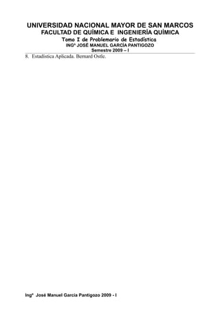 UNIVERSIDAD NACIONAL MAYOR DE SAN MARCOS
FACULTAD DE QUÍMICA E INGENIERÍA QUÍMICA
Tomo I de Problemario de Estadística
INGº JOSÉ MANUEL GARCÍA PANTIGOZO
Semestre 2009 – I
8. Estadística Aplicada. Bernard Ostle.
Ingº José Manuel García Pantigozo 2009 - I
 