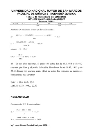 UNIVERSIDAD NACIONAL MAYOR DE SAN MARCOS
FACULTAD DE QUÍMICA E INGENIERÍA QUÍMICA
Tomo I de Problemario de Estadística
INGº JOSÉ MANUEL GARCÍA PANTIGOZO
Semestre 2009 – I
80 - 89 84.5 6 100 0.06 1.00
100 1.00
Para hallar C.V. necesitamos la media y la desviación estandar :
( 4 x 24.5 ) + ( 13 x 34.5 ) + ……………..+ ( 6 x 84.5 )
X = ---------------------------------------------------------------------------- = 55.5
100
100 x ( 331,525 ) - (5550)2
S2
= ---------------------------------------- = 237.37
100 x 99
entonces : S = 15.41
15.41
C.V. = ----------- x 100 % = 27.77
55.5
28. En tres años recientes, el precio del cobre fue de 69.6, 66.8 y de 66.3
centavos por libra, y el precio del carbón bituminoso fue de 19.43, 19.82 y de
22.40 dólares por tonelada corta. ¿Cuál de estos dos conjuntos de precios es
relativamente más variable?
Dato 1 : 69.6, 66.8, 66.3
Dato 2 : 19.43, 19.82, 22.40
* DESARROLLO
Comparemos los C.V. de las dos medidas :
69.6 + 66.8 + 66.3
X1 = ---------------------------- = 67.57
3
19.43 + 19.82 + 22.40
X2 = --------------------------------- = 20.55
Ingº José Manuel García Pantigozo 2009 - I
 