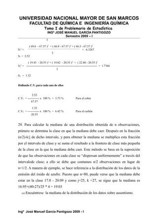 UNIVERSIDAD NACIONAL MAYOR DE SAN MARCOS
FACULTAD DE QUÍMICA E INGENIERÍA QUÍMICA
Tomo I de Problemario de Estadística
INGº JOSÉ MANUEL GARCÍA PANTIGOZO
Semestre 2009 – I
3
( 69.6 - 67.57 )2
+ ( 66.8 - 67.57 )2
+ ( 66.3 - 67.57 )2
S1
2
= ------------------------------------------------------------------------------------------
= 6.3267
3
S1 = 2.52
( 19.43 - 20.55 )2
+ ( 19.82 - 20.55 )2
+ ( 22.40 - 20.55 )2
S2
2
= -------------------------------------------------------------------------- = 1.7366
3
S2 = 1.32
Hallando C.V. para cada uno de ellos
2.52
C.V1 = ------------ x 100 % = 3.73 % Para el cobre
67.57
1.32
C.V2 = ------------ x 100 % = 6.42 % Para el carbón
20.55
29. Para calcular la mediana de una distribución obtenida de n observaciones,
primero se detrmina la clase en que la mediana debe caer. Después en la fracción
(n/2)-k/j de dicho intervalo, y para obtener la mediana se multiplica esta fracción
por el intervalo de clase y se suma el resultado a la frontera de clase más pequeña
de la clase en la que la mediana deba caer. Este método se basa en la suposición
de que las observaciones en cada clase se “dispersan uniformemente” a través del
intervalode clase; a ello se debe que contamos n/2 observaciones en lugar de
n+1/2. A manera de ejemplo, se hace referencia a la distribución de los datos de la
emisión del óxido de azufre. Puesto que n=80, puede verse que la mediana debe
estar en la clase 17.0 - 20.09 y como j=25, k =27, se sigue que la mediana es
16.95+(40-27)/25 * 4 = 19.03
(a) Encuéntrese la mediana de la distribución de los datos sobre ausentismo.
Ingº José Manuel García Pantigozo 2009 - I
 