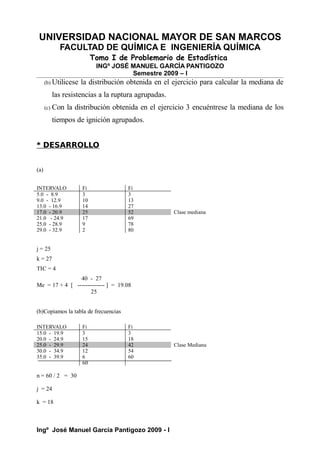 UNIVERSIDAD NACIONAL MAYOR DE SAN MARCOS
FACULTAD DE QUÍMICA E INGENIERÍA QUÍMICA
Tomo I de Problemario de Estadística
INGº JOSÉ MANUEL GARCÍA PANTIGOZO
Semestre 2009 – I
(b) Utilicese la distribución obtenida en el ejercicio para calcular la mediana de
las resistencias a la ruptura agrupadas.
(c) Con la distribución obtenida en el ejercicio 3 encuéntrese la mediana de los
tiempos de ignición agrupados.
* DESARROLLO
(a)
INTERVALO Fi Fi
5.0 - 8.9 3 3
9.0 - 12.9 10 13
13.0 - 16.9 14 27
17.0 - 20.9 25 52 Clase mediana
21.0 - 24.9 17 69
25.0 - 28.9 9 78
29.0 - 32.9 2 80
j = 25
k = 27
TIC = 4
40 - 27
Me = 17 + 4 [ -------------- ] = 19.08
25
(b)Copiamos la tabla de frecuencias
INTERVALO Fi Fi
15.0 - 19.9 3 3
20.0 - 24.9 15 18
25.0 - 29.9 24 42 Clase Mediana
30.0 - 34.9 12 54
35.0 - 39.9 6 60
60
n = 60 / 2 = 30
j = 24
k = 18
Ingº José Manuel García Pantigozo 2009 - I
 