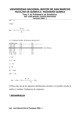 UNIVERSIDAD NACIONAL MAYOR DE SAN MARCOS
FACULTAD DE QUÍMICA E INGENIERÍA QUÍMICA
Tomo I de Problemario de Estadística
INGº JOSÉ MANUEL GARCÍA PANTIGOZO
Semestre 2009 – I
TIC = 5
Luego :
30 -18
Me = 25 + 5 [ ----------] = 27.5
24
( c ) Copiamos la tabla de frecuencia del ejercicio 3
INTERVALOS Fi Fi
1.20 - 2.89 20 20
2.90 - 4.59 16 36
4.60 - 6.29 18 54 Clase Mediana
6.30 - 7.99 14 68
8.00 - 9.69 7 75
9.70 - 11.39 3 78
11.40 - 13.09 2 80
n = 80
n / 2 = 40
j = 18
k = 36
Xi = 4.60
TIC = 1.70
40 - 36
Me = 4.60 + 1.70 [ --------------] = 4.98
18
30.Para cada una de las siguientes distribuciones decídase si es posible calcular la
media y/o mediana. Explíquense las respuestas.
* DESARROLLO
Ingº José Manuel García Pantigozo 2009 - I
 
