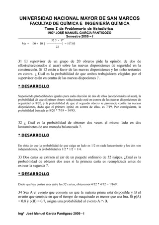 UNIVERSIDAD NACIONAL MAYOR DE SAN MARCOS
FACULTAD DE QUÍMICA E INGENIERÍA QUÍMICA
Tomo I de Problemario de Estadística
INGº JOSÉ MANUEL GARCÍA PANTIGOZO
Semestre 2009 – I
32.5 - 17
Me = 100 + 10 [ ----------------] = 107.05
22
31 El supervisor de un grupo de 20 obreros pide la opinión de dos de
ellos(seleccionados al azar) sobre las nuevas disposiciones de seguridad en la
construcción. Si 12 están a favor de las nuevas disposiciones y los ocho restantes
en contra. ¿ Cuál es la probabilidad de que ambos trabajadores elegidos por el
supervisor estén en contra de las nuevas dispociones ? .
* DESARROLLO
Soponiendo probabilidades iguales para cada elección de dos de ellos (seleccionados al azar), la
probabilidad de que el primer obrero seleccionado esté en contra de las nuevas disposiciones de
seguridad es 8/20, y la probabilidad de que el segundo obrero se pronuncie contra las nuevas
disposiciones, dado que el primero opinó en contra de ellas, es 7/19. Por consiguiente, la
probabilidad buscada es 8/20 * 7/19 = 14/95.
32 ¿ Cuál es la probabilidad de obtener dos veces el mismo lado en dos
lanzaminetos de una moneda balanceada ?.
* DESARROLLO
En vista de que la probabilidad de que caiga un lado es 1/2 en cada lanzamineto y los dos son
independientes, la probabilidad es 1/2 * 1/2 = 1/4.
33 Dos caras se extraen al zar de un paquete ordinario de 52 naipes. ¿Cuál es la
probabilidad de obtener dos ases si la primera carta es reemplazada antes de
extraer la segunda ?.
* DESARROLLO
Dado que hay cuatro ases entre las 52 cartas, obtenemos 4/52 * 4/52 = 1/169.
34 Sea A el evento que consiste en que la materia prima está disponible y B el
evento que consiste en que el tiempo de maquinado es menor que una hra. Si p(A)
= 0.8 y p(B) = 0.7, asigna una probabilidad al evento A ∩ B.
Ingº José Manuel García Pantigozo 2009 - I
 
