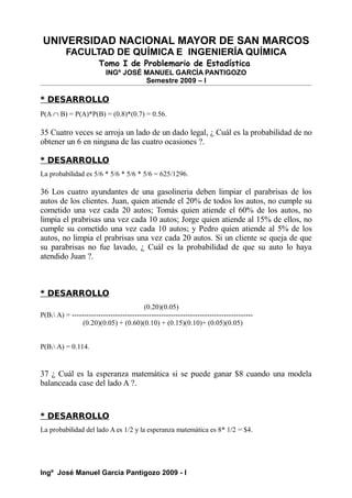 UNIVERSIDAD NACIONAL MAYOR DE SAN MARCOS
FACULTAD DE QUÍMICA E INGENIERÍA QUÍMICA
Tomo I de Problemario de Estadística
INGº JOSÉ MANUEL GARCÍA PANTIGOZO
Semestre 2009 – I
* DESARROLLO
P(A ∩ B) = P(A)*P(B) = (0.8)*(0.7) = 0.56.
35 Cuatro veces se arroja un lado de un dado legal, ¿ Cuál es la probabilidad de no
obtener un 6 en ninguna de las cuatro ocasiones ?.
* DESARROLLO
La probabilidad es 5/6 * 5/6 * 5/6 * 5/6 = 625/1296.
36 Los cuatro ayundantes de una gasolineria deben limpiar el parabrisas de los
autos de los clientes. Juan, quien atiende el 20% de todos los autos, no cumple su
cometido una vez cada 20 autos; Tomás quien atiende el 60% de los autos, no
limpia el prabrisas una vez cada 10 autos; Jorge quien atiende al 15% de ellos, no
cumple su cometido una vez cada 10 autos; y Pedro quien atiende al 5% de los
autos, no limpia el prabrisas una vez cada 20 autos. Si un cliente se queja de que
su parabrisas no fue lavado, ¿ Cuál es la probabilidad de que su auto lo haya
atendido Juan ?.
* DESARROLLO
(0.20)(0.05)
P(B1 A) = ---------------------------------------------------------------------------
(0.20)(0.05) + (0.60)(0.10) + (0.15)(0.10)+ (0.05)(0.05)
P(B1 A) = 0.114.
37 ¿ Cuál es la esperanza matemática si se puede ganar $8 cuando una modela
balanceada case del lado A ?.
* DESARROLLO
La probabilidad del lado A es 1/2 y la esperanza matemática es 8* 1/2 = $4.
Ingº José Manuel García Pantigozo 2009 - I
 