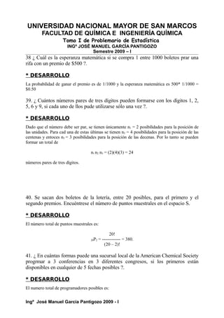 UNIVERSIDAD NACIONAL MAYOR DE SAN MARCOS
FACULTAD DE QUÍMICA E INGENIERÍA QUÍMICA
Tomo I de Problemario de Estadística
INGº JOSÉ MANUEL GARCÍA PANTIGOZO
Semestre 2009 – I
38 ¿ Cuál es la esperanza matemática si se compra 1 entre 1000 boletos prar una
rifa con un premio de $500 ?.
* DESARROLLO
La probabilidad de ganar el premio es de 1/1000 y la esperanza matemática es 500* 1/1000 =
$0.50
39. ¿ Cuántos números pares de tres dígitos pueden formarse con los dígitos 1, 2,
5, 6 y 9, si cada uno de llos pude utilizarse sólo una vez ?.
* DESARROLLO
Dado que el número debe ser par, se tienen únicamente n1 = 2 posibilidades para la posición de
las unidades. Para cad una de estas últimas se tienen n2 = 4 posibilidades para la posición de las
centenas y entoces n3 = 3 posibilidades para la posición de las decenas. Por lo tanto se pueden
formar un total de
n1 n2 n3 = (2)(4)(3) = 24
números pares de tres dígitos.
40. Se sacan dos boletos de la lotería, entre 20 posibles, para el primero y el
segundo premios. Encuéntrese el número de puntos muestrales en el espacio S.
* DESARROLLO
El número total de puntos muestrales es:
20!
20P2 = ------------ = 380.
(20 – 2)!
41. ¿ En cuántas formas puede una sucursal local de la American Chemical Society
progrmar a 3 conferencias en 3 diferentes congresos, si los primeros están
disponibles en cualquier de 5 fechas posibles ?.
* DESARROLLO
El numero total de programadores posibles es:
Ingº José Manuel García Pantigozo 2009 - I
 