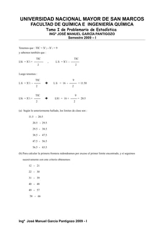 UNIVERSIDAD NACIONAL MAYOR DE SAN MARCOS
FACULTAD DE QUÍMICA E INGENIERÍA QUÍMICA
Tomo I de Problemario de Estadística
INGº JOSÉ MANUEL GARCÍA PANTIGOZO
Semestre 2009 – I
Tenemos que : TIC = X’2 - X’1 = 9
y sabemos también que :
TIC TIC
LSi = X’i + ---------- , L Ii = X’i - ---------
2 2
Luego tenemos :
TIC 9
L Ii = X’i - -------  L Ii = 16 - -------- = 11.50
2 2
TIC 9
LSi = X’i + -------  LS1 = 16 + ------- = 20.5
2 2
(a) Según lo anteriormente hallado, los limites de clase son :
11.5 - 20.5
20.5 - 29.5
29.5 - 38.5
38.5 - 47.5
47.5 - 56.5
56.5 - 65.5
(b) Para calcular la primera frontera redondeamos por exceso el primer limite encontrado, y sí seguimos
sucesivamente con este criterio obtenemos:
12 - 21
22 - 30
31 - 39
40 - 48
49 - 57
58 - 66
Ingº José Manuel García Pantigozo 2009 - I
 
