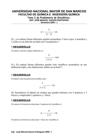 UNIVERSIDAD NACIONAL MAYOR DE SAN MARCOS
FACULTAD DE QUÍMICA E INGENIERÍA QUÍMICA
Tomo I de Problemario de Estadística
INGº JOSÉ MANUEL GARCÍA PANTIGOZO
Semestre 2009 – I
5!
5P3 = ------------ = 60.
(5 – 3)!
42. ¿ en cuántas formas diferentes pueden acomodarse 3 focos rojos, 4 amarillos y
2 azules en un árbol de navidad con 9 receptáculos ?.
* DESARROLLO
El número total de arreglos diferentes es:
9!
----------- = 1260
3! 4! 2!
43.¿ En cuántas formas diferentes pueden siete científicos acomodarse en una
habitación triple y dos habitaciones dobles en un hotel ?.
* DESARROLLO
El número total de particiones posibles sería:
7!
---------- = 210
3! 2! 2!
44. Encuéntrese el número de cómites que pueden formarse con 4 químicos y 3
físicos y comprendan 2 químicos y 1 físico.
* DESARROLLO
El numero de formas de seleccionar 2 químicos de 4 posibles es:
4!
4C2 = ------------ = 60.
2! 2!
El número de formas de seleccionar 1 físico de 3 posibles es:
Ingº José Manuel García Pantigozo 2009 - I
 