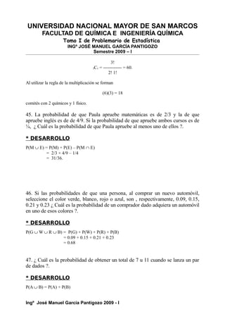 UNIVERSIDAD NACIONAL MAYOR DE SAN MARCOS
FACULTAD DE QUÍMICA E INGENIERÍA QUÍMICA
Tomo I de Problemario de Estadística
INGº JOSÉ MANUEL GARCÍA PANTIGOZO
Semestre 2009 – I
3!
3C1 = ------------ = 60.
2! 1!
Al utilizar la regla de la multiplicación se forman
(6)(3) = 18
comités con 2 químicos y 1 físico.
45. La probabilidad de que Paula apruebe matemáticas es de 2/3 y la de que
apruebe inglés es de de 4/9. Si la probabilidad de que apruebe ambos cursos es de
¼, ¿ Cuál es la probabilidad de que Paula apruebe al menos uno de ellos ?.
* DESARROLLO
P(M ∪ E) = P(M) + P(E) – P(M ∩ E)
= 2/3 + 4/9 – 1/4
= 31/36.
46. Si las probabilidades de que una persona, al comprar un nuevo automóvil,
seleccione el color verde, blanco, rojo o azul, son , respectivamente, 0.09, 0.15,
0.21 y 0.23 ¿ Cuál es la probabilidad de un comprador dado adquiera un automóvil
en uno de esos colores ?.
* DESARROLLO
P(G ∪ W ∪ R ∪ B) = P(G) + P(W) + P(R) + P(B)
= 0.09 + 0.15 + 0.21 + 0.23
= 0.68
47. ¿ Cuál es la probabilidad de obtener un total de 7 u 11 cuando se lanza un par
de dados ?.
* DESARROLLO
P(A ∪ B) = P(A) + P(B)
Ingº José Manuel García Pantigozo 2009 - I
 