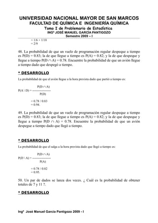 UNIVERSIDAD NACIONAL MAYOR DE SAN MARCOS
FACULTAD DE QUÍMICA E INGENIERÍA QUÍMICA
Tomo I de Problemario de Estadística
INGº JOSÉ MANUEL GARCÍA PANTIGOZO
Semestre 2009 – I
= 1/6 + 1/18
= 2/9
48. La probabilidad de que un vuelo de programación regular despeque a tiempo
es P(D) = 0.83; la de que llegue a tiempo es P(A) = 0.82; y la de que despeque y
llegue a tiempo P(D ∩ A) = 0.78. Encuentre la probabilidad de que un avión llegue
a tiempo dado que despegó a tiempo.
* DESARROLLO
La probabilidad de que el avión llegue a la hora prevista dado que partió a tiempo es:
P(D ∩ A)
P(A  D) = -----------------
P(D)
= 0.78 / 0.83
= 0.94.
49. La probabilidad de que un vuelo de programación regular despeque a tiempo
es P(D) = 0.83; la de que llegue a tiempo es P(A) = 0.82; y la de que despeque y
llegue a tiempo P(D ∩ A) = 0.78. Encuentre la probabilidad de que un avión
despegue a tiempo dado que llegó a tiempo.
* DESARROLLO
La probabilidad de que el salga a la hora prevista dado que llegó a tiempo es:
P(D ∩ A)
P(D  A) = -----------------
P(A)
= 0.78 / 0.82
= 0.95.
50. Un par de dados se lanza dos veces. ¿ Cuál es la probabilidad de obtener
totales de 7 y 11 ?.
* DESARROLLO
Ingº José Manuel García Pantigozo 2009 - I
 