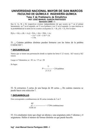 UNIVERSIDAD NACIONAL MAYOR DE SAN MARCOS
FACULTAD DE QUÍMICA E INGENIERÍA QUÍMICA
Tomo I de Problemario de Estadística
INGº JOSÉ MANUEL GARCÍA PANTIGOZO
Semestre 2009 – I
Sea A1, A2, B1 y B2 respectivos eventos independientes de que ocurra un 7 en el primer
lanzamiento, un 7 en el segundo, un 11 en el primero y un 11 en el segundo. Lo que interesa es
la probabilidad de la unión de los eventos excluyentes A1 ∩ B2 y B1 ∩ A2; Por lo tanto:
P[(A1 ∩ B2) ∪ (B1 ∩ A2)] = P(A1 ∩ B2) + P(B1 ∩ A2)
= 1/6 * 1/18 + 1/18 * 1/6
= 1/54.
51. ¿ Cuántas palabras distintas pueden formarse con las letras de la palabra
CASACAS ?.
* DESARROLLO
Vemos que se tienen una permutación donde se repiten las letras C (2 veces); A(3 veces) y S(2
veces).
Luego: n=7elementos; nc= 2C; nA= 3ª; nS= 2S
Se logra:
7!
Pr
=------------ = 210 palabras
2! 3! 2!
52. Si extraemos 3 cartas de una baraja de 48 cartas. ¿ De cuántas maneras se
puede hacer esta selección ?.
* DESARROLLO
Esto corresponde a combinaciones de 48 cartas tomadas de 3 en 3
48!
48C3 = --------------- = 17296 combinaciones
3!(48-3)!
53. Un estudiantes tiene que elegir un idioma y una asignatura entre 5 idiomas y 4
asignaturas. Hallar el número de formas distintas en que puede hacerlo.
Ingº José Manuel García Pantigozo 2009 - I
 