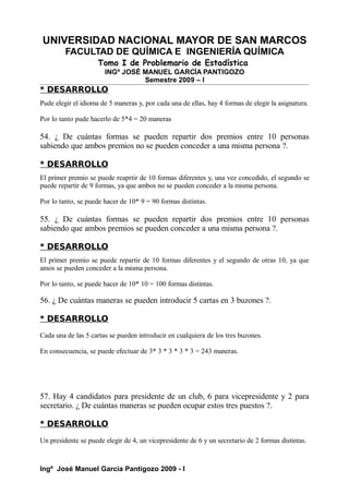 UNIVERSIDAD NACIONAL MAYOR DE SAN MARCOS
FACULTAD DE QUÍMICA E INGENIERÍA QUÍMICA
Tomo I de Problemario de Estadística
INGº JOSÉ MANUEL GARCÍA PANTIGOZO
Semestre 2009 – I
* DESARROLLO
Pude elegir el idioma de 5 maneras y, por cada una de ellas, hay 4 formas de elegir la asignatura.
Por lo tanto pude hacerlo de 5*4 = 20 maneras
54. ¿ De cuántas formas se pueden repartir dos premios entre 10 personas
sabiendo que ambos premios no se pueden conceder a una misma persona ?.
* DESARROLLO
El primer premio se puede reaprtir de 10 formas diferentes y, una vez concedido, el segundo se
puede repartir de 9 formas, ya que ambos no se pueden conceder a la misma persona.
Por lo tanto, se puede hacer de 10* 9 = 90 formas distintas.
55. ¿ De cuántas formas se pueden repartir dos premios entre 10 personas
sabiendo que ambos premios se pueden conceder a una misma persona ?.
* DESARROLLO
El primer premio se puede repartir de 10 formas diferentes y el segundo de otras 10, ya que
amos se pueden conceder a la misma persona.
Por lo tanto, se puede hacer de 10* 10 = 100 formas distintas.
56. ¿ De cuántas maneras se pueden introducir 5 cartas en 3 buzones ?.
* DESARROLLO
Cada una de las 5 cartas se pueden introducir en cualquiera de los tres buzones.
En consecuencia, se puede efectuar de 3* 3 * 3 * 3 * 3 = 243 maneras.
57. Hay 4 candidatos para presidente de un club, 6 para vicepresidente y 2 para
secretario. ¿ De cuántas maneras se pueden ocupar estos tres puestos ?.
* DESARROLLO
Un presidente se puede elegir de 4, un vicepresidente de 6 y un secretario de 2 formas distintas.
Ingº José Manuel García Pantigozo 2009 - I
 