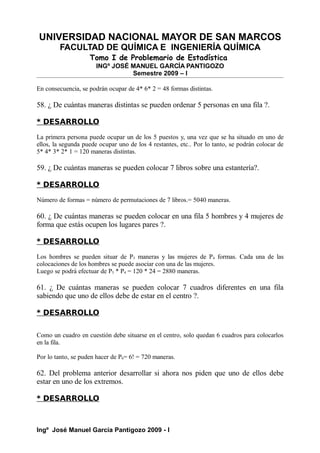 UNIVERSIDAD NACIONAL MAYOR DE SAN MARCOS
FACULTAD DE QUÍMICA E INGENIERÍA QUÍMICA
Tomo I de Problemario de Estadística
INGº JOSÉ MANUEL GARCÍA PANTIGOZO
Semestre 2009 – I
En consecuencia, se podrán ocupar de 4* 6* 2 = 48 formas distintas.
58. ¿ De cuántas maneras distintas se pueden ordenar 5 personas en una fila ?.
* DESARROLLO
La primera persona puede ocupar un de los 5 puestos y, una vez que se ha situado en uno de
ellos, la segunda puede ocupar uno de los 4 restantes, etc.. Por lo tanto, se podrán colocar de
5* 4* 3* 2* 1 = 120 maneras distintas.
59. ¿ De cuántas maneras se pueden colocar 7 libros sobre una estantería?.
* DESARROLLO
Número de formas = número de permutaciones de 7 libros.= 5040 maneras.
60. ¿ De cuántas maneras se pueden colocar en una fila 5 hombres y 4 mujeres de
forma que estás ocupen los lugares pares ?.
* DESARROLLO
Los hombres se pueden situar de P5 maneras y las mujeres de P4 formas. Cada una de las
colocaciones de los hombres se puede asociar con una de las mujeres.
Luego se podrá efectuar de P5 * P4 = 120 * 24 = 2880 maneras.
61. ¿ De cuántas maneras se pueden colocar 7 cuadros diferentes en una fila
sabiendo que uno de ellos debe de estar en el centro ?.
* DESARROLLO
Como un cuadro en cuestión debe situarse en el centro, solo quedan 6 cuadros para colocarlos
en la fila.
Por lo tanto, se puden hacer de P6= 6! = 720 maneras.
62. Del problema anterior desarrollar si ahora nos piden que uno de ellos debe
estar en uno de los extremos.
* DESARROLLO
Ingº José Manuel García Pantigozo 2009 - I
 
