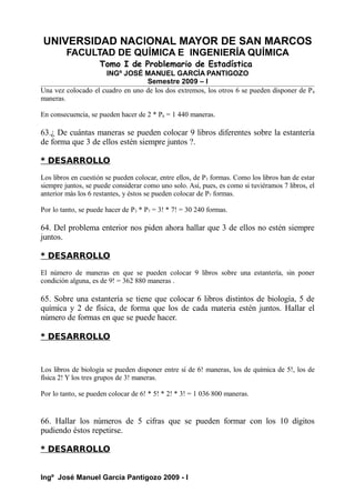 UNIVERSIDAD NACIONAL MAYOR DE SAN MARCOS
FACULTAD DE QUÍMICA E INGENIERÍA QUÍMICA
Tomo I de Problemario de Estadística
INGº JOSÉ MANUEL GARCÍA PANTIGOZO
Semestre 2009 – I
Una vez colocado el cuadro en uno de los dos extremos, los otros 6 se pueden disponer de P6
maneras.
En consecuencia, se pueden hacer de 2 * P6 = 1 440 maneras.
63.¿ De cuántas maneras se pueden colocar 9 libros diferentes sobre la estantería
de forma que 3 de ellos estén siempre juntos ?.
* DESARROLLO
Los libros en cuestión se pueden colocar, entre ellos, de P3 formas. Como los libros han de estar
siempre juntos, se puede considerar como uno solo. Así, pues, es como si tuviéramos 7 libros, el
anterior más los 6 restantes, y éstos se pueden colocar de P7 formas.
Por lo tanto, se puede hacer de P3 * P7 = 3! * 7! = 30 240 formas.
64. Del problema enterior nos piden ahora hallar que 3 de ellos no estén siempre
juntos.
* DESARROLLO
El número de maneras en que se pueden colocar 9 libros sobre una estantería, sin poner
condición alguna, es de 9! = 362 880 maneras .
65. Sobre una estantería se tiene que colocar 6 libros distintos de biología, 5 de
química y 2 de física, de forma que los de cada materia estén juntos. Hallar el
número de formas en que se puede hacer.
* DESARROLLO
Los libros de biología se pueden disponer entre sí de 6! maneras, los de química de 5!, los de
física 2! Y los tres grupos de 3! maneras.
Por lo tanto, se pueden colocar de 6! * 5! * 2! * 3! = 1 036 800 maneras.
66. Hallar los números de 5 cifras que se pueden formar con los 10 dígitos
pudiendo éstos repetirse.
* DESARROLLO
Ingº José Manuel García Pantigozo 2009 - I
 