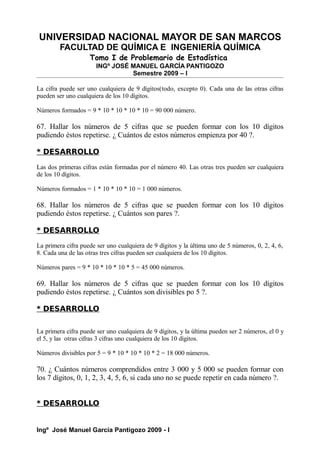 UNIVERSIDAD NACIONAL MAYOR DE SAN MARCOS
FACULTAD DE QUÍMICA E INGENIERÍA QUÍMICA
Tomo I de Problemario de Estadística
INGº JOSÉ MANUEL GARCÍA PANTIGOZO
Semestre 2009 – I
La cifra puede ser uno cualquiera de 9 dígitos(todo, excepto 0). Cada una de las otras cifras
pueden ser uno cualquiera de los 10 dígitos.
Números formados = 9 * 10 * 10 * 10 * 10 = 90 000 número.
67. Hallar los números de 5 cifras que se pueden formar con los 10 dígitos
pudiendo éstos repetirse. ¿ Cuántos de estos números empienza por 40 ?.
* DESARROLLO
Las dos primeras cifras están formadas por el número 40. Las otras tres pueden ser cualquiera
de los 10 dígitos.
Números formados = 1 * 10 * 10 * 10 = 1 000 números.
68. Hallar los números de 5 cifras que se pueden formar con los 10 dígitos
pudiendo éstos repetirse. ¿ Cuántos son pares ?.
* DESARROLLO
La primera cifra puede ser uno cualquiera de 9 dígitos y la última uno de 5 números, 0, 2, 4, 6,
8. Cada una de las otras tres cifras pueden ser cualquiera de los 10 dígitos.
Números pares = 9 * 10 * 10 * 10 * 5 = 45 000 números.
69. Hallar los números de 5 cifras que se pueden formar con los 10 dígitos
pudiendo éstos repetirse. ¿ Cuántos son divisibles po 5 ?.
* DESARROLLO
La primera cifra puede ser uno cualquiera de 9 dígitos, y la última pueden ser 2 números, el 0 y
el 5, y las otras cifras 3 cifras uno cualquiera de los 10 dígitos.
Números divisibles por 5 = 9 * 10 * 10 * 10 * 2 = 18 000 números.
70. ¿ Cuántos números comprendidos entre 3 000 y 5 000 se pueden formar con
los 7 dígitos, 0, 1, 2, 3, 4, 5, 6, si cada uno no se puede repetir en cada número ?.
* DESARROLLO
Ingº José Manuel García Pantigozo 2009 - I
 