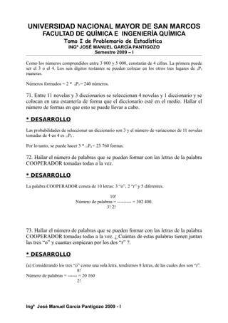 UNIVERSIDAD NACIONAL MAYOR DE SAN MARCOS
FACULTAD DE QUÍMICA E INGENIERÍA QUÍMICA
Tomo I de Problemario de Estadística
INGº JOSÉ MANUEL GARCÍA PANTIGOZO
Semestre 2009 – I
Como los números comprendidos entre 3 000 y 5 000, constarán de 4 cifras. La primera puede
ser el 3 o el 4. Los seis dígitos restantes se pueden colocar en los otros tres lugares de 6P3
maneras.
Números formados = 2 * 6P3 = 240 números.
71. Entre 11 novelas y 3 diccionarios se seleccionan 4 novelas y 1 diccionario y se
colocan en una estantería de forma que el diccionario esté en el medio. Hallar el
número de formas en que esto se puede llevar a cabo.
* DESARROLLO
Las probabilidades de seleccionar un diccionario son 3 y el número de variaciones de 11 novelas
tomadas de 4 en 4 es 11P4 .
Por lo tanto, se puede hacer 3 * 11P4 = 23 760 formas.
72. Hallar el número de palabras que se pueden formar con las letras de la palabra
COOPERADOR tomadas todas a la vez.
* DESARROLLO
La palabra COOPERADOR consta de 10 letras: 3 “o”, 2 “r” y 5 diferentes.
10!
Número de palabras = --------- = 302 400.
3! 2!
73. Hallar el número de palabras que se pueden formar con las letras de la palabra
COOPERADOR tomadas todas a la vez. ¿ Cuántas de estas palabras tienen juntan
las tres “o” y cuantas empiezan por los dos “r” ?.
* DESARROLLO
(a) Considerando los tres “o” como una sola letra, tendremos 8 letras, de las cuales dos son “r”.
8!
Número de palabras = ------ = 20 160
2!
Ingº José Manuel García Pantigozo 2009 - I
 