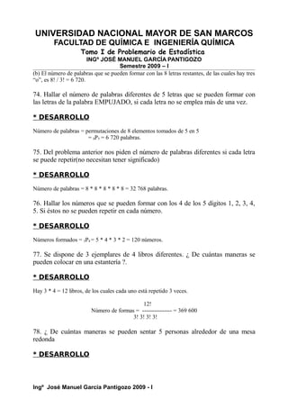 UNIVERSIDAD NACIONAL MAYOR DE SAN MARCOS
FACULTAD DE QUÍMICA E INGENIERÍA QUÍMICA
Tomo I de Problemario de Estadística
INGº JOSÉ MANUEL GARCÍA PANTIGOZO
Semestre 2009 – I
(b) El número de palabras que se pueden formar con las 8 letras restantes, de las cuales hay tres
“o”, es 8! / 3! = 6 720.
74. Hallar el número de palabras diferentes de 5 letras que se pueden formar con
las letras de la palabra EMPUJADO, si cada letra no se emplea más de una vez.
* DESARROLLO
Número de palabras = permutaciones de 8 elementos tomados de 5 en 5
= 8P5 = 6 720 palabras.
75. Del problema anterior nos piden el número de palabras diferentes si cada letra
se puede repetir(no necesitan tener significado)
* DESARROLLO
Número de palabras = 8 * 8 * 8 * 8 * 8 = 32 768 palabras.
76. Hallar los números que se pueden formar con los 4 de los 5 dígitos 1, 2, 3, 4,
5. Si éstos no se pueden repetir en cada número.
* DESARROLLO
Números formados = 5P4 = 5 * 4 * 3 * 2 = 120 números.
77. Se dispone de 3 ejemplares de 4 libros diferentes. ¿ De cuántas maneras se
pueden colocar en una estantería ?.
* DESARROLLO
Hay 3 * 4 = 12 libros, de los cuales cada uno está repetido 3 veces.
12!
Número de formas = --------------- = 369 600
3! 3! 3! 3!
78. ¿ De cuántas maneras se pueden sentar 5 personas alrededor de una mesa
redonda
* DESARROLLO
Ingº José Manuel García Pantigozo 2009 - I
 