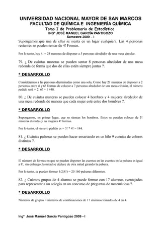 UNIVERSIDAD NACIONAL MAYOR DE SAN MARCOS
FACULTAD DE QUÍMICA E INGENIERÍA QUÍMICA
Tomo I de Problemario de Estadística
INGº JOSÉ MANUEL GARCÍA PANTIGOZO
Semestre 2009 – I
Supongamos que una de ellas se sienta en un lugar cualquiera. Las 4 personas
restantes se pueden sentar de 4! Formas.
Por lo tanto, hay 4! = 24 maneras de disponer a 5 personas alrededor de una mesa circular.
79. ¿ De cuántas maneras se pueden sentar 8 personas alrededor de una mesa
redonda de forma que dos de ellas estén siempre juntas ?.
* DESARROLLO
Consideremos a las personas dterminadas como una sola, Como hay 21 maneras de disponer a 2
personas entre sí y 6! Formas de colocar a 7 personas alrededor de una mesa circular, el número
pedido será = 2! 6! = 1 440.
80. ¿ De cuántas maneras se pueden colocar 4 hombres y 4 mujeres alrededor de
una mesa redonda de manera que cada mujer esté entre dos hombres ?.
* DESARROLLO
Supongamos, en primer lugar, que se sientan los hombres. Estos se pueden colocar de 3!
maneras distintas y las mujeres 4! formas.
Por lo tanto, el número pedido es = 3! * 4! = 144.
81. ¿ Cuántas pulseras se pueden hacer ensartando en un hilo 9 cuentas de colores
distintos ?.
* DESARROLLO
El número de formas en que se pueden disponer las cuentas en las cuentas en la pulsera es igual
a 8!, sin embargo, la mitad se deduce de otra mitad girando la pulsera.
Por lo tanto, se pueden formar 1/2(8!) = 20 160 pulseras diferentes.
82. ¿ Cuántos grupos de 4 alumno se puede formar con 17 alumnos aventajados
para representar a un colegio en un concurso de preguntas de matemáticas ?.
* DESARROLLO
Números de grupos = números de combinaciones de 17 alumnos tomados de 4 en 4.
Ingº José Manuel García Pantigozo 2009 - I
 