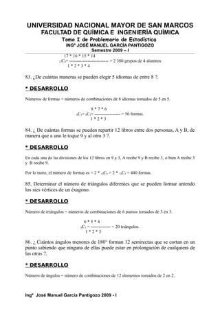 UNIVERSIDAD NACIONAL MAYOR DE SAN MARCOS
FACULTAD DE QUÍMICA E INGENIERÍA QUÍMICA
Tomo I de Problemario de Estadística
INGº JOSÉ MANUEL GARCÍA PANTIGOZO
Semestre 2009 – I
17 * 16 * 15 * 14
17C4= -------------------------- = 2 380 grupos de 4 alumnos
1 * 2 * 3 * 4
83. ¿De cuántas maneras se pueden elegir 5 idiomas de entre 8 ?.
* DESARROLLO
Números de formas = números de combinaciones de 8 idiomas tomados de 5 en 5.
8 * 7 * 6
8C5= 8C3= ----------------- = 56 formas.
1 * 2 * 3
84. ¿ De cuántas formas se pueden repartir 12 libros entre dos personas, A y B, de
manera que a uno le toque 9 y al otro 3 ?.
* DESARROLLO
En cada una de las divisiones de los 12 libros en 9 y 3, A recibe 9 y B recibe 3, o bien A recibe 3
y B recibe 9.
Por lo tanto, el número de formas es = 2 * 12C9 = 2 * 12C3 = 440 formas.
85. Determinar el número de triángulos diferentes que se pueden formar uniendo
los sies vértices de un éxagono.
* DESARROLLO
Número de triángulos = números de combinaciones de 6 puntos tomados de 3 en 3.
6 * 5 * 4
6C3 = ------------- = 20 triángulos.
1 * 2 * 3
86. ¿ Cuántos ángulos menores de 180° forman 12 semirectas que se cortan en un
punto sabiendo que ninguna de ellas puede estar en prolongación de cualquiera de
las otras ?.
* DESARROLLO
Número de ángulos = número de combinaciones de 12 elementos tomados de 2 en 2.
Ingº José Manuel García Pantigozo 2009 - I
 
