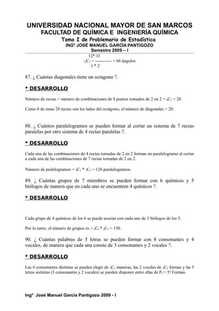UNIVERSIDAD NACIONAL MAYOR DE SAN MARCOS
FACULTAD DE QUÍMICA E INGENIERÍA QUÍMICA
Tomo I de Problemario de Estadística
INGº JOSÉ MANUEL GARCÍA PANTIGOZO
Semestre 2009 – I
12* 11
12C2 = ----------- = 66 ángulos
1 * 2
87. ¿ Cuántas diagonales tiene un octagono ?.
* DESARROLLO
Número de rectas = número de combinaciones de 8 puntos tomados de 2 en 2 = 8C2 = 28.
Como 8 de estas 28 rectas son los lados del octágono, el número de diagonales = 20.
88. ¿ Cuántos paralelogramos se pueden formar al cortar un sistema de 7 rectas
paralelas por otro sistema de 4 rectas paralelas ?.
* DESARROLLO
Cada una de las combinaciones de 4 rectas tomadas de 2 en 2 forman un paralelogramo al cortar
a cada una de las combinaciones de 7 rectas tomadas de 2 en 2.
Número de pralelogramos = 4C2 * 7C2 = 126 paralelogramos.
89. ¿ Cuántas grupos de 7 miembros se pueden formar con 6 químicos y 5
biólogos de manera que en cada uno se encuentren 4 químicos ?.
* DESARROLLO
Cada grupo de 4 químicos de los 6 se puede asociar con cada uno de 3 biólogos de los 5.
Por lo tanto, el número de grupos es = 6C4 * 5C3 = 150.
90. ¿ Cuántas palabras de 5 letras se pueden formar con 8 consonantes y 4
vocales, de manera que cada una conste de 3 consonantes y 2 vocales ?.
* DESARROLLO
Las # consonantes distintas se pueden elegir de 8C3 maneras, las 2 vocales de 4C2 formas y las 5
letras sistintas (3 consonantes y 2 vocales) se pueden disponer entre ellas de P5 = 5! Formas.
Ingº José Manuel García Pantigozo 2009 - I
 