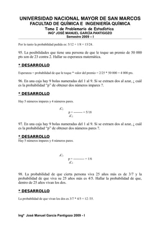UNIVERSIDAD NACIONAL MAYOR DE SAN MARCOS
FACULTAD DE QUÍMICA E INGENIERÍA QUÍMICA
Tomo I de Problemario de Estadística
INGº JOSÉ MANUEL GARCÍA PANTIGOZO
Semestre 2009 – I
Por lo tanto la probabilidad pedida es: 5/12 + 1/8 = 13/24.
95. La posibilidades que tiene una persona de que le toque un premio de 50 000
pts son de 23 contra 2. Hallar su esperanza matemática.
* DESARROLLO
Esperanza = probabilidad de que le toque * valor del premio = 2/25 * 50 000 = 4 000 pts.
96. En una caja hay 9 bolas numeradas del 1 al 9. Si se extraen dos al azar, ¿ cuál
es la probabilidad “p” de obtener dos números impares ?.
* DESARROLLO
Hay 5 números impares y 4 números pares.
5C2
p = -------- = 5/18
9C2
97. En una caja hay 9 bolas numeradas del 1 al 9. Si se extraen dos al azar, ¿ cuál
es la probabilidad “p” de obtener dos números pares ?.
* DESARROLLO
Hay 5 números impares y 4 números pares.
4C2
p = ---------- = 1/6
9C2
98. La probabilidad de que cierta persona viva 25 años más es de 3/7 y la
probabilidad de que viva su 25 años más es 4/5. Hallar la probabilidad de que,
dentro de 25 años vivan los dos.
* DESARROLLO
La probabilidad de que vivan los dos es 3/7 * 4/5 = 12 /35.
Ingº José Manuel García Pantigozo 2009 - I
 
