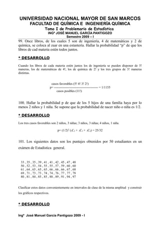 UNIVERSIDAD NACIONAL MAYOR DE SAN MARCOS
FACULTAD DE QUÍMICA E INGENIERÍA QUÍMICA
Tomo I de Problemario de Estadística
INGº JOSÉ MANUEL GARCÍA PANTIGOZO
Semestre 2009 – I
99. Once libros, de los cuales 5 son de ingeniería, 4 de matemáticas y 2 de
química, se coloca al zaar en una estantería. Hallar la probabilidad “p” de que los
libros de cad materia estén todos juntos.
* DESARROLLO
Cuando los libros de cada materia estén juntos los de ingeniería se pueden disponer de 5!
maneras, los de matemáticas de 4!, los de química de 2! y los tres grupos de 3! maneras
distintas.
casos favorables (5! 4! 3! 2!)
p= ---------------------------------------- = 1/1155
casos posibles (11!)
100. Hallar la probabilidad p de que de los 5 hijos de una familia haya por lo
menos 2 niños y 1 niña. Se supone que la probabilidad de nacer niño o niña es 1/2.
* DESARROLLO
Los tres casos favorables son 2 niños, 3 niñas; 3 niños, 3 niñas; 4 niños, 1 niña.
p= (1/2)5
(5C2 + 5C3 + 5C4) = 25/32
101. Los siguientes datos son los puntajes obtenidos por 50 estudiantes en un
exámen de Estadistica general.
33 , 35 , 35 , 39 , 41 , 41 , 42 , 45 , 47 , 48
50 , 52 , 53 , 54 , 55 , 55 , 57 , 59 , 60 , 60
61 , 64 , 65 , 65 , 65 , 66 , 66 , 66 , 67 , 68
69 , 71 , 73 , 73 , 74 , 74 , 76 , 77 , 77 , 78
80 , 81 , 84 , 85 , 85 , 88 , 89 , 91 , 94 , 97
Clasificar estos datos convenientemente en intervalos de clase de la misma amplitud y construir
los gráficos respectivos.
* DESARROLLO
Ingº José Manuel García Pantigozo 2009 - I
 