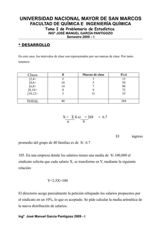UNIVERSIDAD NACIONAL MAYOR DE SAN MARCOS
FACULTAD DE QUÍMICA E INGENIERÍA QUÍMICA
Tomo I de Problemario de Estadística
INGº JOSÉ MANUEL GARCÍA PANTIGOZO
Semestre 2009 – I
* DESARROLLO
En este caso, los intervalos de clase son representados por sus marcas de clase. Por tanto
tenemos:
Clases fi Marcas de clase Fi.xi
[2,4>
[4,6>
[6,8>
[8,10>
[10,12>
5
10
14
8
3
3
5
7
9
11
15
50
98
72
33
TOTAL 40 268
X = Σ fi.xi = 268 = 6.7
n 4
El ingreso
promedio del grupo de 40 familias es de S/. 6.7
105. En una empresa donde los salarios tienen una media de S/.100,000 el
sindicato solicita que cada salario X, se transforme en Y, mediante la siguiente
relación:
Y=2.5X+100
El directorio acoge parcialmente la petición rebajando los salarios propuestos por
el sindicato en un 10%, lo que es aceptado. Se pide calcular la media aritmética de
la nueva distribución de salarios.
Ingº José Manuel García Pantigozo 2009 - I
 
