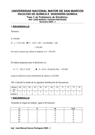 UNIVERSIDAD NACIONAL MAYOR DE SAN MARCOS
FACULTAD DE QUÍMICA E INGENIERÍA QUÍMICA
Tomo I de Problemario de Estadística
INGº JOSÉ MANUEL GARCÍA PANTIGOZO
Semestre 2009 – I
* DESARROLLO
Tenemos
X=100,000
Si y = 2.5X+100  Y= 2.5X + 100 = 2.5(100,000) + 100
= 250,100
Por tanto el salario que solicita el sindicato es Y =250,100
El salario propuesto por el directorio es:
Z = Y – 10% Y =0.9Y  Z= 0.9 Y= (0.9)(250,100) = 225,090
Luego la media de la nueva distribución de salarios es 225,090.
106. Calcular la media de la siguiente distribución de frecuencias.
Alturas
cm
60 62 64 65 66 67 68 70 71 72 73 76
N°
plantas
1 1 1 1 2 2 5 1 1 2 1 1
* DESARROLLO
Tomando el origen de trabajo igual a 68 tenemos:
xi fi di fi.di
60
62
64
65
66
67
1
1
1
1
2
2
-8
-6
-4
-3
-2
-1
-8
-6
-4
-3
-4
-2
Ingº José Manuel García Pantigozo 2009 - I
 