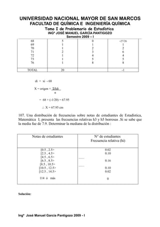 UNIVERSIDAD NACIONAL MAYOR DE SAN MARCOS
FACULTAD DE QUÍMICA E INGENIERÍA QUÍMICA
Tomo I de Problemario de Estadística
INGº JOSÉ MANUEL GARCÍA PANTIGOZO
Semestre 2009 – I
68
69
70
71
72
73
76
5
1
1
2
1
1
1
0
1
2
3
4
5
8
-27/26
1
2
6
4
5
8
TOTAL 20 -1
di = xi - 68
X = origen + Σfidi
n
= 68 + (-1/20) = 67.95
∴ X = 67.95 cm
107. Una distribución de frecuencias sobre notas de estudiantes de Estadística,
Matemática I; presenta las frecuencias relativas h3 y h5 borrosas .Si se sabe que
la media fue de 7.9. Determinar la mediana de la distribución :
Notas de estudiantes N° de estudiantes
Frecuencia relativa (hi)
[0.5 , 2.5>
[2.5 , 4.5>
[4.5 , 6.5>
[6.5 , 8.5>
[8.5 , 10.5>
[10.5 , 12.5>
[12.5 , 14.5>
114 ó más
0.02
0.10
0.16
0.10
0.02
0
Solución:
Ingº José Manuel García Pantigozo 2009 - I
 