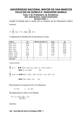 UNIVERSIDAD NACIONAL MAYOR DE SAN MARCOS
FACULTAD DE QUÍMICA E INGENIERÍA QUÍMICA
Tomo I de Problemario de Estadística
INGº JOSÉ MANUEL GARCÍA PANTIGOZO
Semestre 2009 – I
Usando la formula para la media (X) en términos de las frescuencias relativa
tenemos:
K K
X = Σ hi.xi = 7.9 , donde Σ hi =1
i=1 i=1
Completando la distribución de frecuencias se tiene:
Clases hi Marca de clase xi hi.xi hi
[0.5 , 2.5>
[2,5 , 4.5>
[4.5 , 6.5>
[6.5 , 8.5>
[8.5 , 10.5>
[10.5 , 12.5>
[12.5 , 14.5>
14.5 o más
0.02
0.10
h3
0.16
h5
0.10
0.02
0
1.5
3.5
5.5
7.5
9.5
11.5
13.5
-
0.03
0.35
5.5h3
1.20
9.5h5
1.15
0.27
-
0.02
0.12
0.32
0.48
0.88
0.98
1
-
TOTAL 1
Luego tenemos :
Σ hi = 1  0.02 + 0.10 + h3 + 0.16 + h3 + 0.10 + 0.02 = 1
 h3 + h5 =0.60 (4)
k
Σ hi.xi =7.9  0.03 + 5.5h3 + 1.20 + 9.5 h5 + 1.15 + 0.27 = 79
i=1
 5.5h3 + 9.5h5 = 4.9 (5)
Resolviendo las ecuaciones (4) y (5) obtenemos
h3 = 0.2 y h5 = 0.4
Reemplazando los datos en la fórmula
X= l med + (1/2 – Hk-1) Cmed
(Hk -Hk-1)
tenemos:
Ingº José Manuel García Pantigozo 2009 - I
 