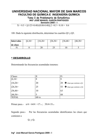 UNIVERSIDAD NACIONAL MAYOR DE SAN MARCOS
FACULTAD DE QUÍMICA E INGENIERÍA QUÍMICA
Tomo I de Problemario de Estadística
INGº JOSÉ MANUEL GARCÍA PANTIGOZO
Semestre 2009 – I
X = 8.5 + [(1/23+0.48)/(0.88-0.48)].2 =8.5 + 0.10 = 8.6
108. Dada la siguiente distribución, determinar los cuartiles Q1 y Q3.
Intervalos
de clase
[6,16> [16,26> [26,36> [36,46> [46,56>
Fi 8 20 25 10 5
* DESARROLLO
Determinando las frecuencias acumuladas tenemos:
Clases fi Fi
[6,16>
[16,26>
[26,36>
[36,46>
[46,56>
8
20
25
10
5
8
28  clase que contiene a Q1
53  clase que contiene a Q3
63
68
TOTAL 68=n
Primer paso.- n/4 = 64/4 =17vo ; 3N/4=51vo
Segundo paso.- Por las frecuencias acumuladas identificamos las clases que
contienen a
Q1 y Q3.
Ingº José Manuel García Pantigozo 2009 - I
 