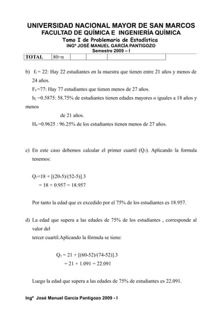 UNIVERSIDAD NACIONAL MAYOR DE SAN MARCOS
FACULTAD DE QUÍMICA E INGENIERÍA QUÍMICA
Tomo I de Problemario de Estadística
INGº JOSÉ MANUEL GARCÍA PANTIGOZO
Semestre 2009 – I
TOTAL 80=n
b) f3 = 22: Hay 22 estudiantes en la muestra que tienen entre 21 años y menos de
24 años.
F4 =77: Hay 77 estudiantes que tienen menos de 27 años.
h2 =0.5875: 58.75% de estudiantes tienen edades mayores o iguales a 18 años y
menos
de 21 años.
H4 =0.9625 : 96.25% de los estudiantes tienen menos de 27 años.
c) En este caso debemos calcular el primer cuartil (Q1). Aplicando la formula
tenemos:
Q1=18 + [(20-5)/(52-5)].3
= 18 + 0.957 = 18.957
Por tanto la edad que es excedido por el 75% de los estudiantes es 18.957.
d) La edad que supera a las edades de 75% de los estudiantes , corresponde al
valor del
tercer cuartil.Aplicando la fórmula se tiene:
Q3 = 21 + [(60-52)/(74-52)].3
= 21 + 1.091 = 22.091
Luego la edad que supera a las edades de 75% de estudiantes es 22.091.
Ingº José Manuel García Pantigozo 2009 - I
 