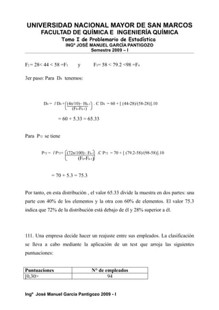 UNIVERSIDAD NACIONAL MAYOR DE SAN MARCOS
FACULTAD DE QUÍMICA E INGENIERÍA QUÍMICA
Tomo I de Problemario de Estadística
INGº JOSÉ MANUEL GARCÍA PANTIGOZO
Semestre 2009 – I
F2 = 28< 44 < 58 =F3 y F3= 58 < 79.2 <98 =F4
3er paso: Para D4 tenemos:
D4 = l D4 + (4n/10)– Hk-1 . C D4 = 60 + [ (44-28)/(58-28)].10
(Fk-Fk-1)
= 60 + 5.33 = 65.33
Para P72 se tiene
P72 = l P72+ (72n/100)– Fk-1 .C P72 = 70 + [ (79.2-58)/(98-58)].10
(Fk-Fk-1)
= 70 + 5.3 = 75.3
Por tanto, en esta distribución , el valor 65.33 divide la muestra en dos partes: una
parte con 40% de los elementos y la otra con 60% de elementos. El valor 75.3
indica que 72% de la distribución está debajo de él y 28% superior a él.
111. Una empresa decide hacer un reajuste entre sus empleados. La clasificación
se lleva a cabo mediante la aplicación de un test que arroja las siguientes
puntuaciones:
Puntuaciones N° de empleados
[0,30> 94
Ingº José Manuel García Pantigozo 2009 - I
 