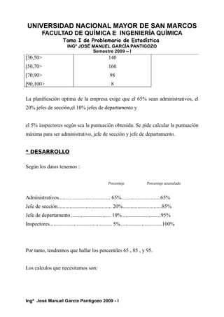 UNIVERSIDAD NACIONAL MAYOR DE SAN MARCOS
FACULTAD DE QUÍMICA E INGENIERÍA QUÍMICA
Tomo I de Problemario de Estadística
INGº JOSÉ MANUEL GARCÍA PANTIGOZO
Semestre 2009 – I
[30,50>
[50,70>
[70,90>
[90,100>
140
160
98
8
La planificación optima de la empresa exige que el 65% sean administrativos, el
20% jefes de sección,el 10% jefes de departamento y
el 5% inspectores según sea la puntuación obtenida. Se pide calcular la puntuación
máxima para ser administrativo, jefe de sección y jefe de departamento.
* DESARROLLO
Según los datos tenemos :
Porcentaje Porcentaje acumulado
Administrativos...................................... 65%.............................65%
Jefe de sección........................................ 20%.............................85%
Jefe de departamento.............................. 10%.............................95%
Inspectores.............................................. 5%...............................100%
Por tanto, tendremos que hallar los percentiles 65 , 85 , y 95.
Los calculos que necesitamos son:
Ingº José Manuel García Pantigozo 2009 - I
 