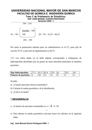 UNIVERSIDAD NACIONAL MAYOR DE SAN MARCOS
FACULTAD DE QUÍMICA E INGENIERÍA QUÍMICA
Tomo I de Problemario de Estadística
INGº JOSÉ MANUEL GARCÍA PANTIGOZO
Semestre 2009 – I
394 – 234
85(500) - 394
P85 =70+ 100 .20 = 70 + 16.53 = 86.53
492 – 394
Por tanto la puntuación máxima para ser administrativo es 61.37, para jefe de
sección 76.33 y para jefe de departamento es 86.53.
112. Las cifras dadas en la tabla adjunta corresponden a miligramos de
hidroxiprolina absorbidos por un gramo de masa intestinal analizados en distintos
pacientes:
Mgr hidroxiprolina 77.3 61.2 82.4 75.9 61 70.2 65
Número de pacientes 3 10 15 13 8 5 2
Se pide:
a) ¿Cuantos pacientes fueron examinados?
b) Calcular la media geométrica de la distribución.
c) ¿Cuál es la moda?
* DESARROLLO
a) el número de pacientes examinados es: n = Σ fi =56
i=1
b) Para obtener la media geométrica conviene hacer los cálculos en la siguiente
tabla:
Ingº José Manuel García Pantigozo 2009 - I
 
