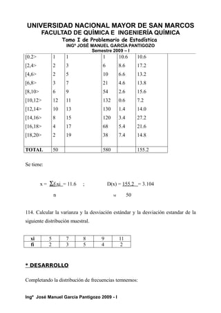 UNIVERSIDAD NACIONAL MAYOR DE SAN MARCOS
FACULTAD DE QUÍMICA E INGENIERÍA QUÍMICA
Tomo I de Problemario de Estadística
INGº JOSÉ MANUEL GARCÍA PANTIGOZO
Semestre 2009 – I
[0.2>
[2,4>
[4,6>
[6,8>
[8,10>
[10,12>
[12,14>
[14,16>
[16,18>
[18,20>
1
2
2
3
6
12
10
8
4
2
1
3
5
7
9
11
13
15
17
19
1
6
10
21
54
132
130
120
68
38
10.6
8.6
6.6
4.6
2.6
0.6
1.4
3.4
5.4
7.4
10.6
17.2
13.2
13.8
15.6
7.2
14.0
27.2
21.6
14.8
TOTAL 50 580 155.2
Se tiene:
x = Σf2xi = 11.6 ; D(x) = 155.2 = 3.104
n M 50
114. Calcular la varianza y la desviación estándar y la desviación estandar de la
siguiente distribución muestral.
xi 5 7 8 9 11
fi 2 3 5 4 2
* DESARROLLO
Completando la distribución de frecuencias temnemos:
Ingº José Manuel García Pantigozo 2009 - I
 