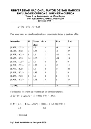 UNIVERSIDAD NACIONAL MAYOR DE SAN MARCOS
FACULTAD DE QUÍMICA E INGENIERÍA QUÍMICA
Tomo I de Problemario de Estadística
INGº JOSÉ MANUEL GARCÍA PANTIGOZO
Semestre 2009 – I
ui = (Xi – O)/c , C = 0.05
Para tener todos los cálculos ordenados es conveniente formar la siguiente tabla:
Intervalos fi Marca de
clase
ui fi. ui fi. ui²
[1.475 , 1.525>
[1.525 , 1.575>
[1.575 , 1.625>
[1.625 , 1.675>
[1.675 , 1.725>
[1.725 , 1.775>
[1.775 , 1.825>
[1.825 , 1.875>
[1.875 , 1.925>
[1.925 , 1.975>
1
3
8
14
23
12
7
1
0
1
1.5
1.55
1.6
1.65
1.7
1.75
1.8
1.85
1.9
1.95
-4
-3
-2
-1
0
1
2
3
4
5
-4
-9
-16
-14
0
12
14
3
0
5
16
27
32
14
0
12
28
9
0
25
TOTAL 70 -9 163
Sustituyendo los totales de columnas en las fórmulas tenemos:
a) X = O + C Σfi.ui /n = 1.7 + 0.05(-9/70) = 1.6936
b) S² = C ² [ Σ fi.ui – n(U) ² ] = (0.05) ² [ 163- 70(-9/70) ²]
n-1 69}
= 0.005864
Ingº José Manuel García Pantigozo 2009 - I
 