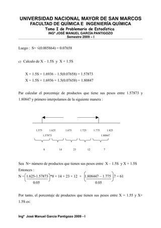 UNIVERSIDAD NACIONAL MAYOR DE SAN MARCOS
FACULTAD DE QUÍMICA E INGENIERÍA QUÍMICA
Tomo I de Problemario de Estadística
INGº JOSÉ MANUEL GARCÍA PANTIGOZO
Semestre 2009 – I
Luego : S= √(0.005864) = 0.07658
c) Calculo de X – 1.5S y X + 1.5S
X = 1.5S = 1.6936 – 1.5(0.07658) = 1.57873
X = 1.5S = 1.6936 + 1.5(0.07658) = 1.80847
Par calcular el porcentaje de productos que tiene sus pesos entre 1.57873 y
1.80847 y primero interpolamos de la siguiente manera :
1.575 1.625 1.675 1.725 1.775 1.825
1.57873 1.80847
8 14 23 12 7
Sea N= número de productos que tienen sus pesos entre X – 1.5S y X + 1.5S
Entonces :
N = 1.625-1.57873 *8 + 14 + 23 + 12 + 1.808447 – 1.775 .7 = 61
0.05 0.05
Por tanto, el porcentaje de productos que tienen sus pesos entre X = 1.55 y X+
1.5S es:
Ingº José Manuel García Pantigozo 2009 - I
 