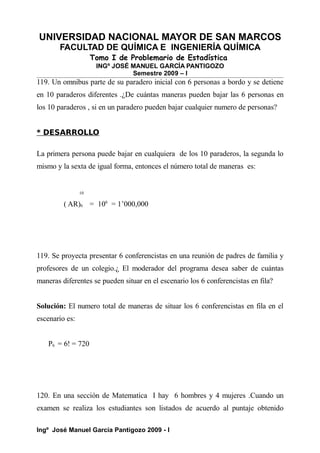 UNIVERSIDAD NACIONAL MAYOR DE SAN MARCOS
FACULTAD DE QUÍMICA E INGENIERÍA QUÍMICA
Tomo I de Problemario de Estadística
INGº JOSÉ MANUEL GARCÍA PANTIGOZO
Semestre 2009 – I
119. Un omnibus parte de su paradero inicial con 6 personas a bordo y se detiene
en 10 paraderos diferentes .¿De cuántas maneras pueden bajar las 6 personas en
los 10 paraderos , si en un paradero pueden bajar cualquier numero de personas?
* DESARROLLO
La primera persona puede bajar en cualquiera de los 10 paraderos, la segunda lo
mismo y la sexta de igual forma, entonces el número total de maneras es:
10
( AR)6 = 106
= 1’000,000
119. Se proyecta presentar 6 conferencistas en una reunión de padres de familia y
profesores de un colegio.¿ El moderador del programa desea saber de cuántas
maneras diferentes se pueden situar en el escenario los 6 conferencistas en fila?
Solución: El numero total de maneras de situar los 6 conferencistas en fila en el
escenario es:
P6 = 6! = 720
120. En una sección de Matematica I hay 6 hombres y 4 mujeres .Cuando un
examen se realiza los estudiantes son listados de acuerdo al puntaje obtenido
Ingº José Manuel García Pantigozo 2009 - I
 