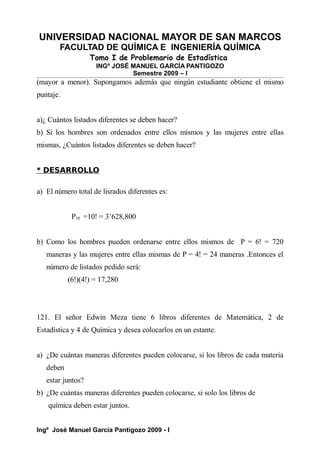 UNIVERSIDAD NACIONAL MAYOR DE SAN MARCOS
FACULTAD DE QUÍMICA E INGENIERÍA QUÍMICA
Tomo I de Problemario de Estadística
INGº JOSÉ MANUEL GARCÍA PANTIGOZO
Semestre 2009 – I
(mayor a menor). Supongamos además que ningún estudiante obtiene el mismo
puntaje.
a)¿ Cuántos listados diferentes se deben hacer?
b) Si los hombres son ordenados entre ellos mismos y las mujeres entre ellas
mismas, ¿Cuántos listados diferentes se deben hacer?
* DESARROLLO
a) El número total de lisrados diferentes es:
P10 =10! = 3’628,800
b) Como los hombres pueden ordenarse entre ellos mismos de P = 6! = 720
maneras y las mujeres entre ellas mismas de P = 4! = 24 maneras .Entonces el
número de listados pedido será:
(6!)(4!) = 17,280
121. El señor Edwin Meza tiene 6 libros diferentes de Matemática, 2 de
Estadística y 4 de Química y desea colocarlos en un estante.
a) ¿De cuántas maneras diferentes pueden colocarse, si los libros de cada materia
deben
estar juntos?
b) ¿De cuántas maneras diferentes pueden colocarse, si solo los libros de
química deben estar juntos.
Ingº José Manuel García Pantigozo 2009 - I
 
