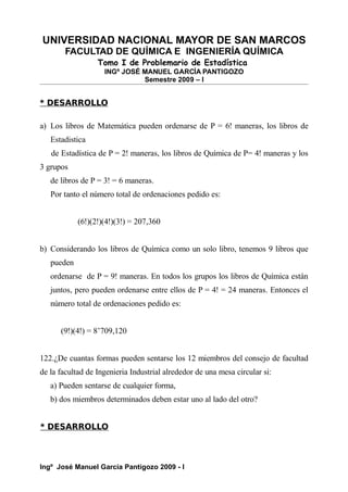UNIVERSIDAD NACIONAL MAYOR DE SAN MARCOS
FACULTAD DE QUÍMICA E INGENIERÍA QUÍMICA
Tomo I de Problemario de Estadística
INGº JOSÉ MANUEL GARCÍA PANTIGOZO
Semestre 2009 – I
* DESARROLLO
a) Los libros de Matemática pueden ordenarse de P = 6! maneras, los libros de
Estadistica
de Estadística de P = 2! maneras, los libros de Química de P= 4! maneras y los
3 grupos
de libros de P = 3! = 6 maneras.
Por tanto el número total de ordenaciones pedido es:
(6!)(2!)(4!)(3!) = 207,360
b) Considerando los libros de Química como un solo libro, tenemos 9 libros que
pueden
ordenarse de P = 9! maneras. En todos los grupos los libros de Química están
juntos, pero pueden ordenarse entre ellos de P = 4! = 24 maneras. Entonces el
número total de ordenaciones pedido es:
(9!)(4!) = 8’709,120
122.¿De cuantas formas pueden sentarse los 12 miembros del consejo de facultad
de la facultad de Ingenieria Industrial alrededor de una mesa circular si:
a) Pueden sentarse de cualquier forma,
b) dos miembros determinados deben estar uno al lado del otro?
* DESARROLLO
Ingº José Manuel García Pantigozo 2009 - I
 