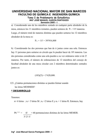 UNIVERSIDAD NACIONAL MAYOR DE SAN MARCOS
FACULTAD DE QUÍMICA E INGENIERÍA QUÍMICA
Tomo I de Problemario de Estadística
INGº JOSÉ MANUEL GARCÍA PANTIGOZO
Semestre 2009 – I
a) Considerando uno de los miembros sentado en cualquier parte alrededor de la
mesa, entonces los 11 miembros restantes, pueden sentarse de P11 =11! maneras.
Luego, el número total de maneras distintas que pueden sentarse los 12 miembros
alrededor de la mesa es:
P11 = 11! = 39?916,800
b) Considerando las dos personas que han de ir juntas como una sola. Entonces
hay 11 personas para sentarse en círculo que lo pueden hacer de 10! maneras. Las
dos personas consideradas como una sola pueden a su vez ordenarse entre sí de 2!
maneras. Por tanto, el número de ordenaciones de 12 miembros del consejo de
facultad alrededor de una mesa circular con 2 miembros determinados sentados
juntos es:
(10!)(2!) = 3’628,800.
123. ¿Cuántas permutaciones distintas se pueden formar usando
las letras MEMMER?
* DESARROLLO
Tenemos:
n= 6 letras ; n1= 3 letras M ; n2 =2 letras E y n3 = 1 letras R. Entonces, hay
P6 3,2,1
= 6! = 60 permutaciones distintas de las letras MEMER.
3! 2! 1!
Ingº José Manuel García Pantigozo 2009 - I
 