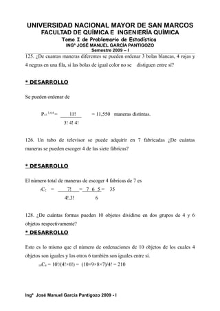 UNIVERSIDAD NACIONAL MAYOR DE SAN MARCOS
FACULTAD DE QUÍMICA E INGENIERÍA QUÍMICA
Tomo I de Problemario de Estadística
INGº JOSÉ MANUEL GARCÍA PANTIGOZO
Semestre 2009 – I
125. ¿De cuantas maneras diferentes se pueden ordenar 3 bolas blancas, 4 rojas y
4 negras en una fila, si las bolas de igual color no se distiguen entre sí?
* DESARROLLO
Se pueden ordenar de
P11
3,4,4
= 11! = 11,550 maneras distintas.
3! 4! 4!
126. Un tubo de televisor se puede adquirir en 7 fabricadas ¿De cuántas
maneras se pueden escoger 4 de las siete fábricas?
* DESARROLLO
El número total de maneras de escoger 4 fabricas de 7 es
7C2 = 7! = 7 6 5 = 35
4!.3! 6
128. ¿De cuántas formas pueden 10 objetos dividirse en dos grupos de 4 y 6
objetos respectivamente?
* DESARROLLO
Esto es lo mismo que el número de ordenaciones de 10 objetos de los cuales 4
objetos son iguales y los otros 6 también son iguales entre sí.
10C4 = 10!/(4!×6!) = (10×9×8×7)/4! = 210
Ingº José Manuel García Pantigozo 2009 - I
 