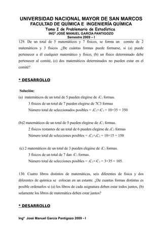 UNIVERSIDAD NACIONAL MAYOR DE SAN MARCOS
FACULTAD DE QUÍMICA E INGENIERÍA QUÍMICA
Tomo I de Problemario de Estadística
INGº JOSÉ MANUEL GARCÍA PANTIGOZO
Semestre 2009 – I
129. De un total de 5 matemáticos y 7 físicos, se forma un comite de 2
matemáticos y 3 físicos .¿De cuántas formas puede formarse, si (a) puede
pertenecer a él cualquier matemático y físico, (b) un físico determinado debe
pertenecer al comité, (c) dos matemáticos determinados no pueden estar en el
comité?
* DESARROLLO
Solución:
(a) matemáticos de un total de 5 pueden elegirse de 5C2 formas.
3 físicos de un total de 7 pueden elegirse de 7C3 formas
Número total de seleccionados posibles = 5C2×7C3 = 10×35 = 350
(b)2 matemáticos de un total de 5 pueden elegirse de 5C2 formas.
2 físicos restantes de un total de 6 pueden elegirse de 6C2 formas
Número total de selecciones posibles = 5C2×6C2 = 10×15 = 150
(c) 2 matemáticos de un total de 3 pueden elegirse de 3C2 formas.
3 físicos de un total de 7 dan 7C3 formas.
Número total de selecciones posibles = 3C2×7C3 = 3×35 = 105.
130. Cuatro libros distintos de matemáticas, seis diferentes de fisica y dos
diferentes de química se colocan en un estante. ¿De cuantas formas distintas es
posible ordenarlos si (a) los libros de cada asignatura deben estar todos juntos, (b)
solamente los libros de matemática deben estar juntos?
* DESARROLLO
Ingº José Manuel García Pantigozo 2009 - I
 