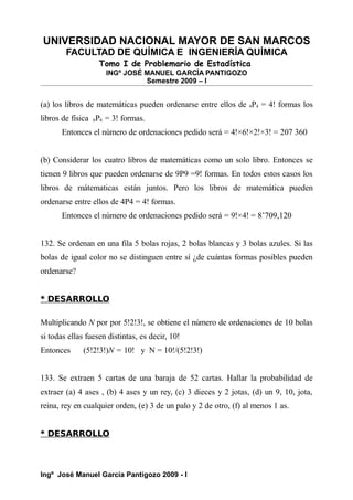 UNIVERSIDAD NACIONAL MAYOR DE SAN MARCOS
FACULTAD DE QUÍMICA E INGENIERÍA QUÍMICA
Tomo I de Problemario de Estadística
INGº JOSÉ MANUEL GARCÍA PANTIGOZO
Semestre 2009 – I
(a) los libros de matemáticas pueden ordenarse entre ellos de 4P4 = 4! formas los
libros de física 6P6 = 3! formas.
Entonces el número de ordenaciones pedido será = 4!×6!×2!×3! = 207 360
(b) Considerar los cuatro libros de matemáticas como un solo libro. Entonces se
tienen 9 libros que pueden ordenarse de 9P9 =9! formas. En todos estos casos los
libros de mátematicas están juntos. Pero los libros de matemática pueden
ordenarse entre ellos de 4P4 = 4! formas.
Entonces el número de ordenaciones pedido será = 9!×4! = 8’709,120
132. Se ordenan en una fila 5 bolas rojas, 2 bolas blancas y 3 bolas azules. Si las
bolas de igual color no se distinguen entre sí ¿de cuántas formas posibles pueden
ordenarse?
* DESARROLLO
Multiplicando N por por 5!2!3!, se obtiene el número de ordenaciones de 10 bolas
si todas ellas fuesen distintas, es decir, 10!
Entonces (5!2!3!)N = 10! y N = 10!/(5!2!3!)
133. Se extraen 5 cartas de una baraja de 52 cartas. Hallar la probabilidad de
extraer (a) 4 ases , (b) 4 ases y un rey, (c) 3 dieces y 2 jotas, (d) un 9, 10, jota,
reina, rey en cualquier orden, (e) 3 de un palo y 2 de otro, (f) al menos 1 as.
* DESARROLLO
Ingº José Manuel García Pantigozo 2009 - I
 