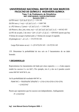 UNIVERSIDAD NACIONAL MAYOR DE SAN MARCOS
FACULTAD DE QUÍMICA E INGENIERÍA QUÍMICA
Tomo I de Problemario de Estadística
INGº JOSÉ MANUEL GARCÍA PANTIGOZO
Semestre 2009 – I
(a) P(4 ases) = [(4C4)(48C1)]/52C5 ] = 1/54 145
(b) P(4 ases y 1 rey) = (4C4)(4C1)/52C5 = 1/649 740
(c ) P(3 dieces y 2 jotas) = (4C3)(4C2)/52C5 = 1/108 290
(d) P(nueve, diez, jota, reina, rey) = (4C1)(4C2)(4C1)(4C1)(4C1)/52C5 = 64/162 435
(e) P(3 de un palo, 2 de otro) = [(4×13C3)(3×13C2)]/52C5 = 429/4165 puesto que hay
4 formas de escoger el primer palo y 3 formas de escoger el segundo.
(f) p(ningún as) = 48C5/52C 5 = 35 673/54 145.
Luego P(al menos un as) = 1- (35 673)/54 145 = 18 472/54 145
135. Determinar la probabilidad de tres seis en 5 lanzamientos de un dado
honrado.
* DESARROLLO
Represéntense los lanzamientos del dado por cinco espaciós---------.Cada espacio
tendrá los sucesos 6 o no 6(6’). Por ejemplo, tres 6 y dos no 6 pueden ocurrir
como 666’66’ ó 66’66´6, etc.
Así la probabilidad del resultado 666’66’ es
P(666’66’) = P(6)P(6)P(6’)P(6)P(6’) = (1/6)×(1/6)×(5/6)×(1/6)×(5/6)
= (1/6)3
(5/6)2
Puesto que suponemos que los sucesos son independientes. Análogamente
P= (1/6)3
(5/6)2
Ingº José Manuel García Pantigozo 2009 - I
 