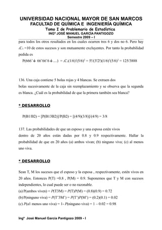 UNIVERSIDAD NACIONAL MAYOR DE SAN MARCOS
FACULTAD DE QUÍMICA E INGENIERÍA QUÍMICA
Tomo I de Problemario de Estadística
INGº JOSÉ MANUEL GARCÍA PANTIGOZO
Semestre 2009 – I
para todos los otros resultados en los cuales ocurren tres 6 y dos no 6. Pero hay
5C3 =10 de estos sucesos y son mutuamente excluyentes. Por tanto la probabilidad
pedida es
P(666’ ó 66’66’6 ó ....) = 5C3(1/6)3
(5/6)2
= 5!/(3!2!)(1/6)3
(5/6)2
= 125/3888
136. Una caja contiene 5 bolas rojas y 4 blancas. Se extraen dos
bolas sucesivamente de la caja sin reemplazamiento y se observa que la segunda
es blanca. ¿Cuál es la probabilidad de que la primera también sea blanca?
* DESARROLLO
P(B1/B2) = [P(B13B2)]/P(B2) = [(4/9)(3/8)]/(4/9) = 3/8
137. Las probabilidades de que un esposo y una esposa estén vivos
dentro de 20 años están dadas por 0.8 y 0.9 respectivamente. Hallar la
probabilidad de que en 20 años (a) ambos vivan; (b) ninguno viva; (c) al menos
uno viva.
* DESARROLLO
Sean T, M los sucesos que el esposo y la esposa , respectivamente, estén vivos en
20 años. Entonces P(T) =0.8 , P(M) = 0.9. Suponemos que T y M con sucesos
independientes, lo cual puede ser o no razonable.
(a) P(ambos viven) = P(T3M) = P(T)P(M) = (0.8)(0.9) = 0.72
(b)P(ninguno viva) = P(T’3M’) = P(T’)P(M’) = (0.2)(0.1) = 0.02
(c) P(a1 menos uno viva) = 1- P(ninguno viva) = 1 – 0.02 = 0.98
Ingº José Manuel García Pantigozo 2009 - I
 